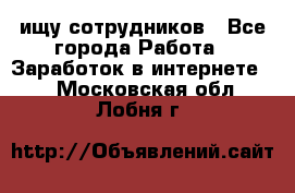 ищу сотрудников - Все города Работа » Заработок в интернете   . Московская обл.,Лобня г.